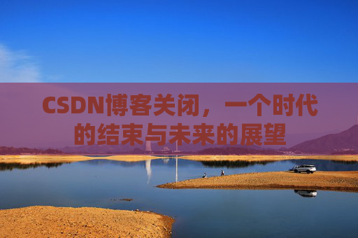 CSDN博客关闭，一个时代的结束与未来的展望